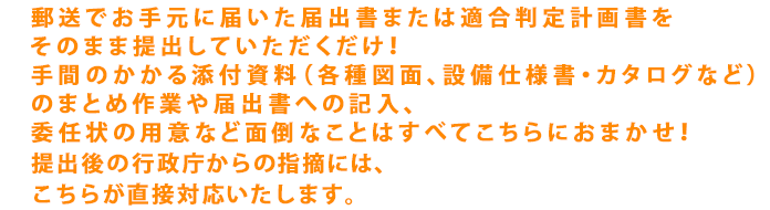 郵送でお手元に届いた届出書または適合判定計画書をそのまま提出していただくだけ！手間のかかる添付資料（各種図面、設備仕様書・カタログなど）のまとめ作業や届出書への記入、委任状の用意など面倒なことはすべてこちらにおまかせ！提出後の行政庁からの指摘にはこちらが直接対応します。