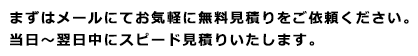 まずはメールにてお気軽にお見積りをご依頼ください。当日～翌日中にスピード見積りいたします。